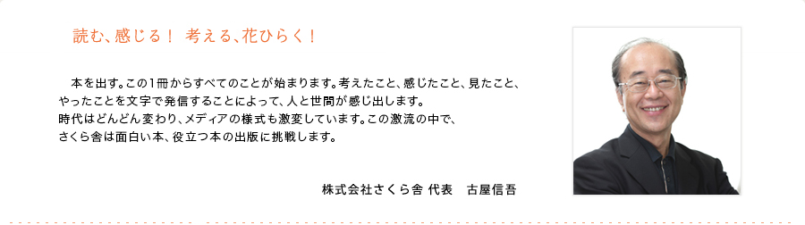 読む、感じる!考える、花ひらく!
本を出す。この1冊からすべてのことが始まります。考えたこと、感じたこと、見たこと、やったことを文字で発信することによって、人と世間が感じ出します。
時代はどんどん変わり、メディアの様式も激変しています。この激流の中で、さくら舎は面白い本、役立つ本の出版に挑戦します。
株式会社さくら舎 代表 古屋信吾